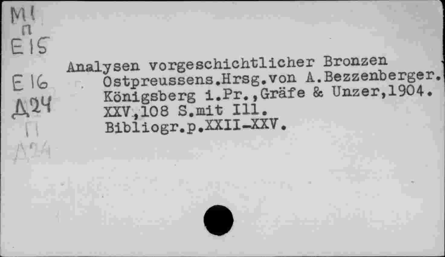 ﻿а
EIÇ
£ \(о
Д^
Analysen vorgeschichtlicher Bronzen Ostpreussens.Hrsg.von À.Bezzenberger. Königsberg i.Pr.,Gräfe & Unzer,19O4. XXV,108 S.mit Ill. Bibliogr.p.XXII-XXV.